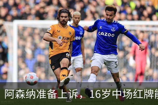 阿森纳准备上诉，16岁中场红牌能否逆转利物浦之战？